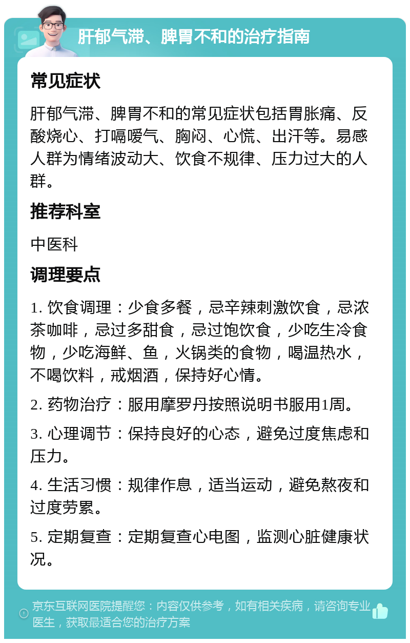 肝郁气滞、脾胃不和的治疗指南 常见症状 肝郁气滞、脾胃不和的常见症状包括胃胀痛、反酸烧心、打嗝嗳气、胸闷、心慌、出汗等。易感人群为情绪波动大、饮食不规律、压力过大的人群。 推荐科室 中医科 调理要点 1. 饮食调理：少食多餐，忌辛辣刺激饮食，忌浓茶咖啡，忌过多甜食，忌过饱饮食，少吃生冷食物，少吃海鲜、鱼，火锅类的食物，喝温热水，不喝饮料，戒烟酒，保持好心情。 2. 药物治疗：服用摩罗丹按照说明书服用1周。 3. 心理调节：保持良好的心态，避免过度焦虑和压力。 4. 生活习惯：规律作息，适当运动，避免熬夜和过度劳累。 5. 定期复查：定期复查心电图，监测心脏健康状况。