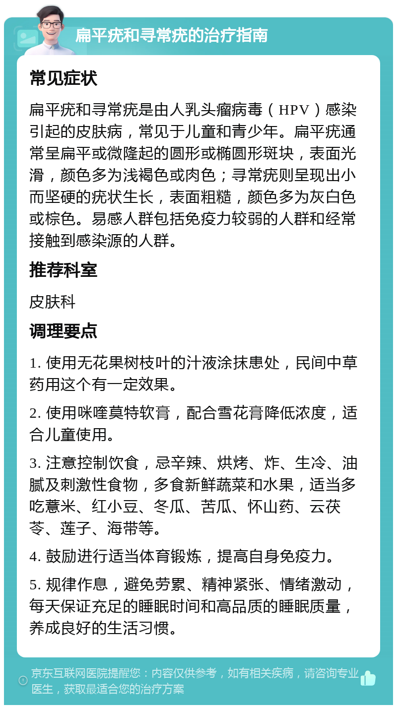 扁平疣和寻常疣的治疗指南 常见症状 扁平疣和寻常疣是由人乳头瘤病毒（HPV）感染引起的皮肤病，常见于儿童和青少年。扁平疣通常呈扁平或微隆起的圆形或椭圆形斑块，表面光滑，颜色多为浅褐色或肉色；寻常疣则呈现出小而坚硬的疣状生长，表面粗糙，颜色多为灰白色或棕色。易感人群包括免疫力较弱的人群和经常接触到感染源的人群。 推荐科室 皮肤科 调理要点 1. 使用无花果树枝叶的汁液涂抹患处，民间中草药用这个有一定效果。 2. 使用咪喹莫特软膏，配合雪花膏降低浓度，适合儿童使用。 3. 注意控制饮食，忌辛辣、烘烤、炸、生冷、油腻及刺激性食物，多食新鲜蔬菜和水果，适当多吃薏米、红小豆、冬瓜、苦瓜、怀山药、云茯苓、莲子、海带等。 4. 鼓励进行适当体育锻炼，提高自身免疫力。 5. 规律作息，避免劳累、精神紧张、情绪激动，每天保证充足的睡眠时间和高品质的睡眠质量，养成良好的生活习惯。