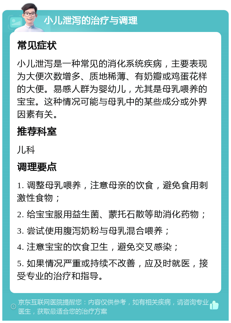 小儿泄泻的治疗与调理 常见症状 小儿泄泻是一种常见的消化系统疾病，主要表现为大便次数增多、质地稀薄、有奶瓣或鸡蛋花样的大便。易感人群为婴幼儿，尤其是母乳喂养的宝宝。这种情况可能与母乳中的某些成分或外界因素有关。 推荐科室 儿科 调理要点 1. 调整母乳喂养，注意母亲的饮食，避免食用刺激性食物； 2. 给宝宝服用益生菌、蒙托石散等助消化药物； 3. 尝试使用腹泻奶粉与母乳混合喂养； 4. 注意宝宝的饮食卫生，避免交叉感染； 5. 如果情况严重或持续不改善，应及时就医，接受专业的治疗和指导。