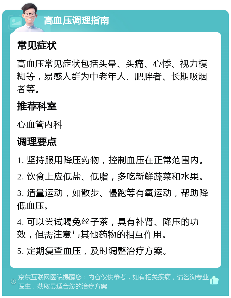 高血压调理指南 常见症状 高血压常见症状包括头晕、头痛、心悸、视力模糊等，易感人群为中老年人、肥胖者、长期吸烟者等。 推荐科室 心血管内科 调理要点 1. 坚持服用降压药物，控制血压在正常范围内。 2. 饮食上应低盐、低脂，多吃新鲜蔬菜和水果。 3. 适量运动，如散步、慢跑等有氧运动，帮助降低血压。 4. 可以尝试喝兔丝子茶，具有补肾、降压的功效，但需注意与其他药物的相互作用。 5. 定期复查血压，及时调整治疗方案。