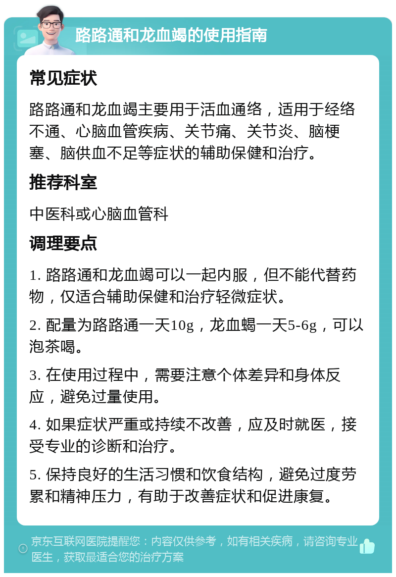 路路通和龙血竭的使用指南 常见症状 路路通和龙血竭主要用于活血通络，适用于经络不通、心脑血管疾病、关节痛、关节炎、脑梗塞、脑供血不足等症状的辅助保健和治疗。 推荐科室 中医科或心脑血管科 调理要点 1. 路路通和龙血竭可以一起内服，但不能代替药物，仅适合辅助保健和治疗轻微症状。 2. 配量为路路通一天10g，龙血蝎一天5-6g，可以泡茶喝。 3. 在使用过程中，需要注意个体差异和身体反应，避免过量使用。 4. 如果症状严重或持续不改善，应及时就医，接受专业的诊断和治疗。 5. 保持良好的生活习惯和饮食结构，避免过度劳累和精神压力，有助于改善症状和促进康复。