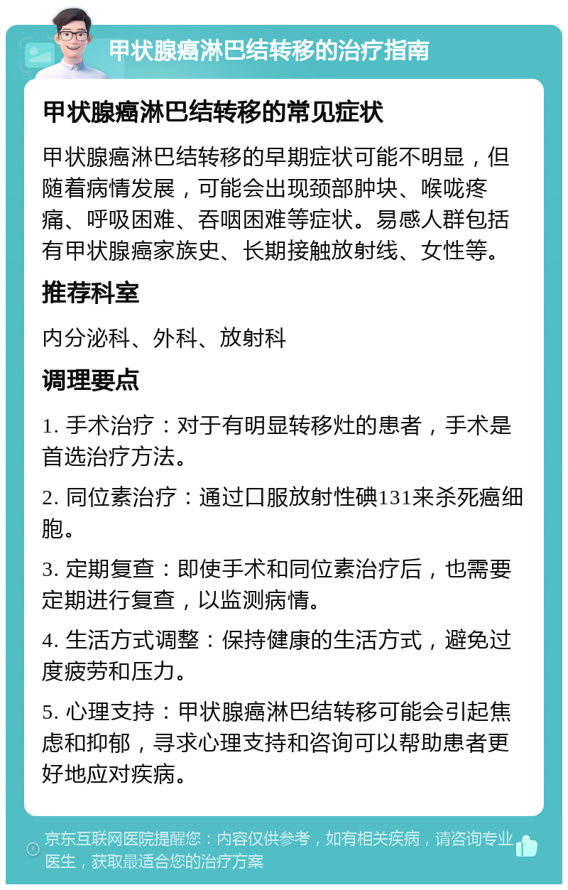 甲状腺癌淋巴结转移的治疗指南 甲状腺癌淋巴结转移的常见症状 甲状腺癌淋巴结转移的早期症状可能不明显，但随着病情发展，可能会出现颈部肿块、喉咙疼痛、呼吸困难、吞咽困难等症状。易感人群包括有甲状腺癌家族史、长期接触放射线、女性等。 推荐科室 内分泌科、外科、放射科 调理要点 1. 手术治疗：对于有明显转移灶的患者，手术是首选治疗方法。 2. 同位素治疗：通过口服放射性碘131来杀死癌细胞。 3. 定期复查：即使手术和同位素治疗后，也需要定期进行复查，以监测病情。 4. 生活方式调整：保持健康的生活方式，避免过度疲劳和压力。 5. 心理支持：甲状腺癌淋巴结转移可能会引起焦虑和抑郁，寻求心理支持和咨询可以帮助患者更好地应对疾病。