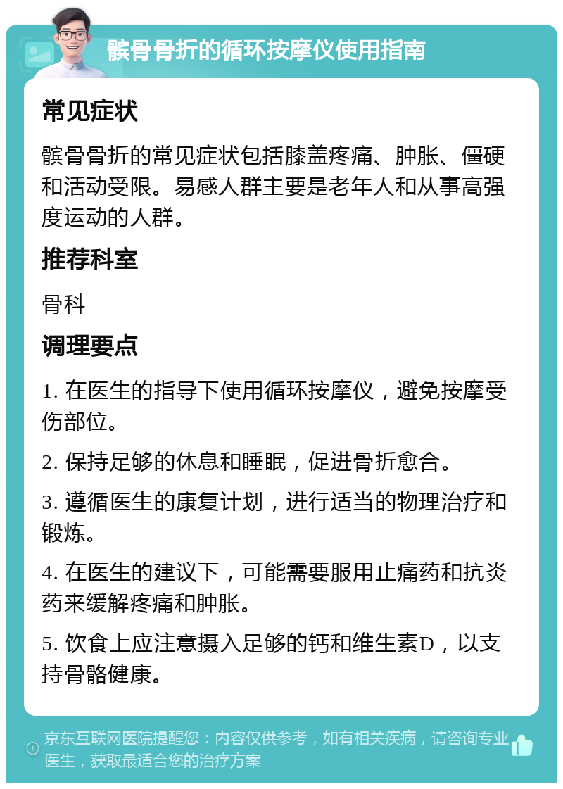 髌骨骨折的循环按摩仪使用指南 常见症状 髌骨骨折的常见症状包括膝盖疼痛、肿胀、僵硬和活动受限。易感人群主要是老年人和从事高强度运动的人群。 推荐科室 骨科 调理要点 1. 在医生的指导下使用循环按摩仪，避免按摩受伤部位。 2. 保持足够的休息和睡眠，促进骨折愈合。 3. 遵循医生的康复计划，进行适当的物理治疗和锻炼。 4. 在医生的建议下，可能需要服用止痛药和抗炎药来缓解疼痛和肿胀。 5. 饮食上应注意摄入足够的钙和维生素D，以支持骨骼健康。