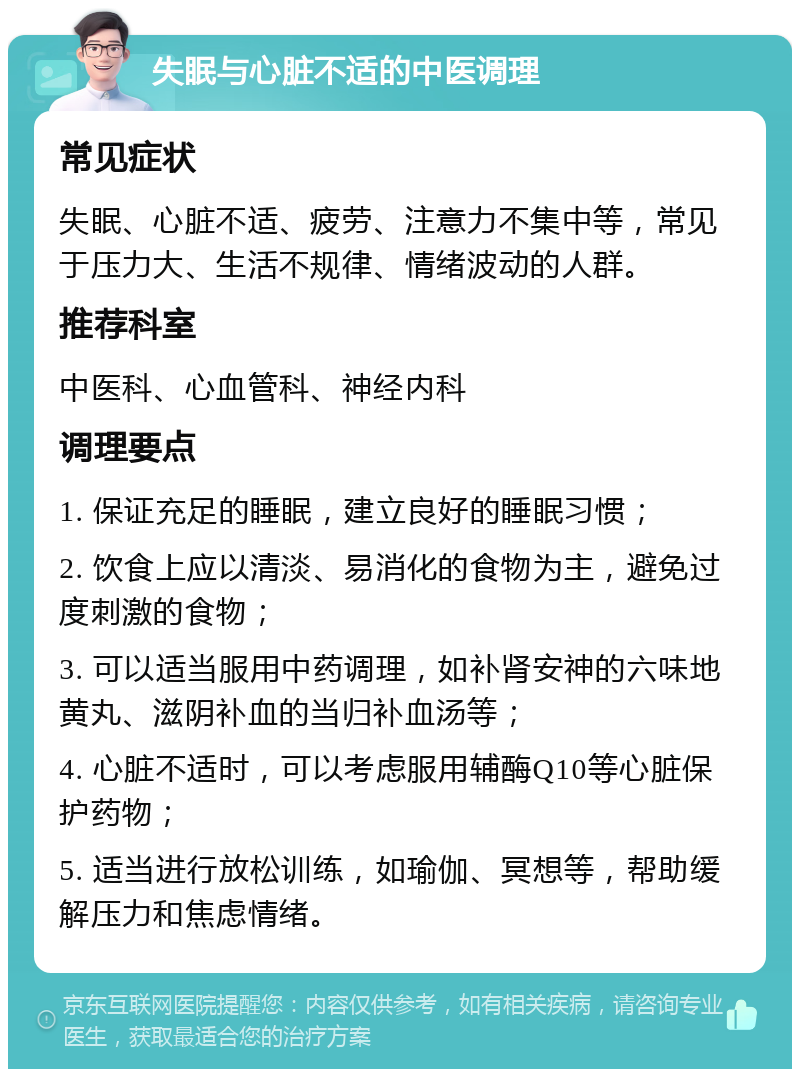 失眠与心脏不适的中医调理 常见症状 失眠、心脏不适、疲劳、注意力不集中等，常见于压力大、生活不规律、情绪波动的人群。 推荐科室 中医科、心血管科、神经内科 调理要点 1. 保证充足的睡眠，建立良好的睡眠习惯； 2. 饮食上应以清淡、易消化的食物为主，避免过度刺激的食物； 3. 可以适当服用中药调理，如补肾安神的六味地黄丸、滋阴补血的当归补血汤等； 4. 心脏不适时，可以考虑服用辅酶Q10等心脏保护药物； 5. 适当进行放松训练，如瑜伽、冥想等，帮助缓解压力和焦虑情绪。