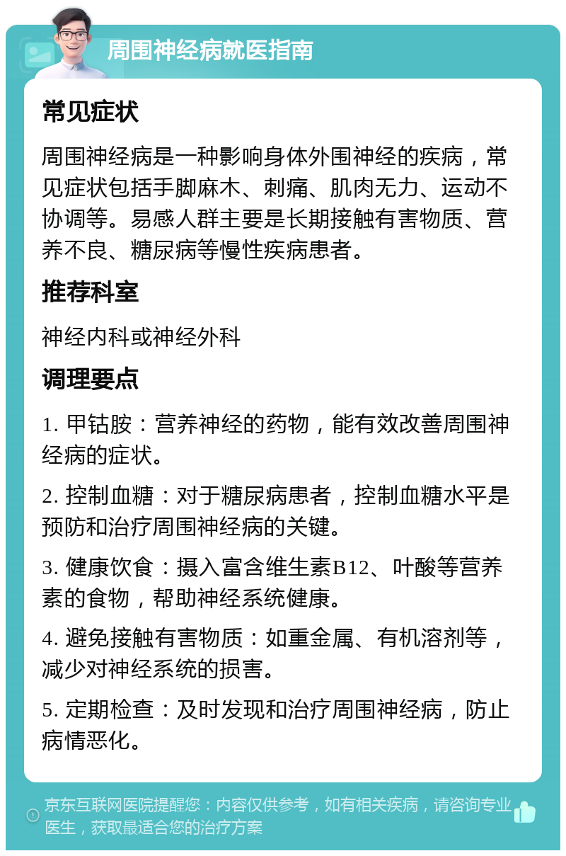 周围神经病就医指南 常见症状 周围神经病是一种影响身体外围神经的疾病，常见症状包括手脚麻木、刺痛、肌肉无力、运动不协调等。易感人群主要是长期接触有害物质、营养不良、糖尿病等慢性疾病患者。 推荐科室 神经内科或神经外科 调理要点 1. 甲钴胺：营养神经的药物，能有效改善周围神经病的症状。 2. 控制血糖：对于糖尿病患者，控制血糖水平是预防和治疗周围神经病的关键。 3. 健康饮食：摄入富含维生素B12、叶酸等营养素的食物，帮助神经系统健康。 4. 避免接触有害物质：如重金属、有机溶剂等，减少对神经系统的损害。 5. 定期检查：及时发现和治疗周围神经病，防止病情恶化。