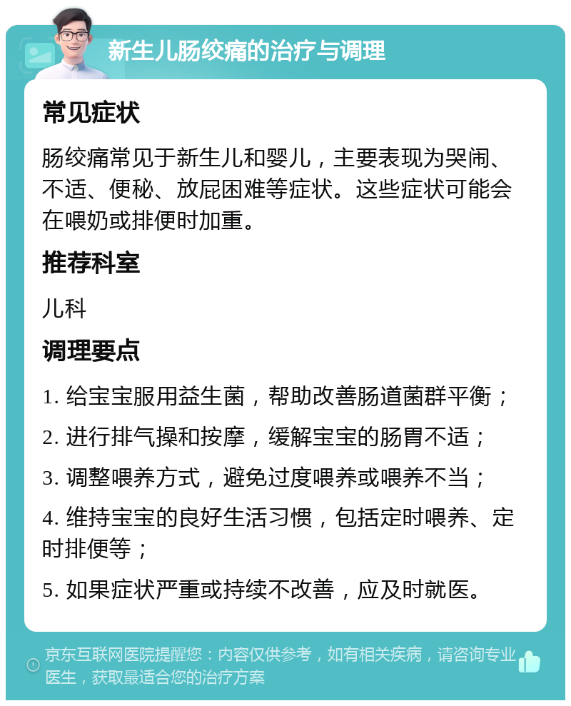 新生儿肠绞痛的治疗与调理 常见症状 肠绞痛常见于新生儿和婴儿，主要表现为哭闹、不适、便秘、放屁困难等症状。这些症状可能会在喂奶或排便时加重。 推荐科室 儿科 调理要点 1. 给宝宝服用益生菌，帮助改善肠道菌群平衡； 2. 进行排气操和按摩，缓解宝宝的肠胃不适； 3. 调整喂养方式，避免过度喂养或喂养不当； 4. 维持宝宝的良好生活习惯，包括定时喂养、定时排便等； 5. 如果症状严重或持续不改善，应及时就医。