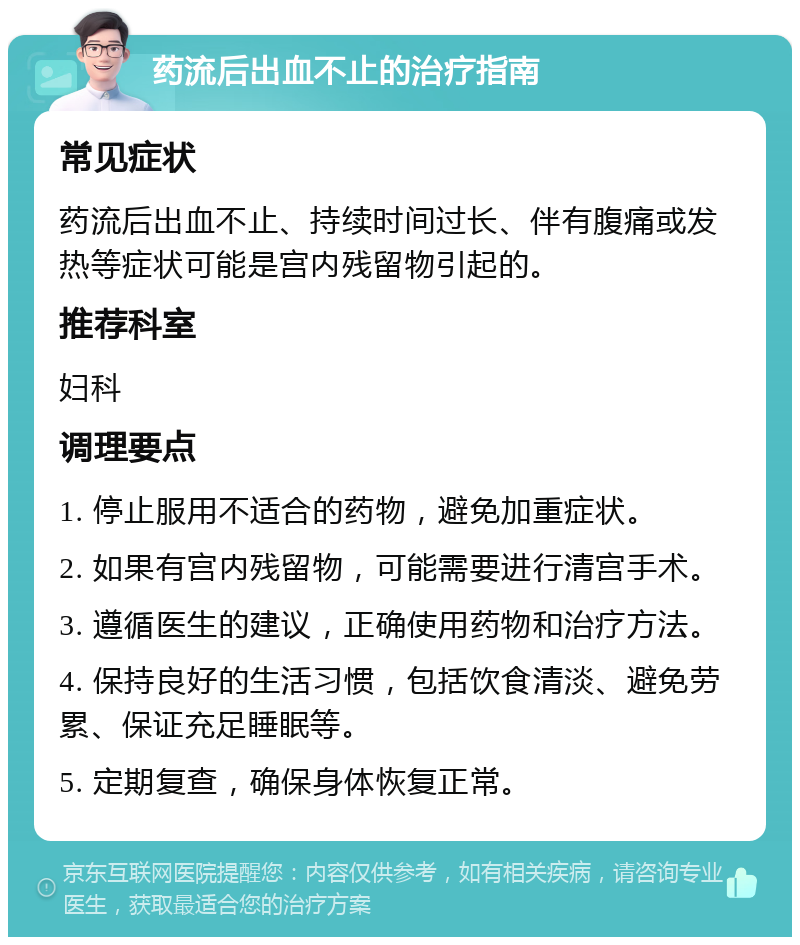 药流后出血不止的治疗指南 常见症状 药流后出血不止、持续时间过长、伴有腹痛或发热等症状可能是宫内残留物引起的。 推荐科室 妇科 调理要点 1. 停止服用不适合的药物，避免加重症状。 2. 如果有宫内残留物，可能需要进行清宫手术。 3. 遵循医生的建议，正确使用药物和治疗方法。 4. 保持良好的生活习惯，包括饮食清淡、避免劳累、保证充足睡眠等。 5. 定期复查，确保身体恢复正常。