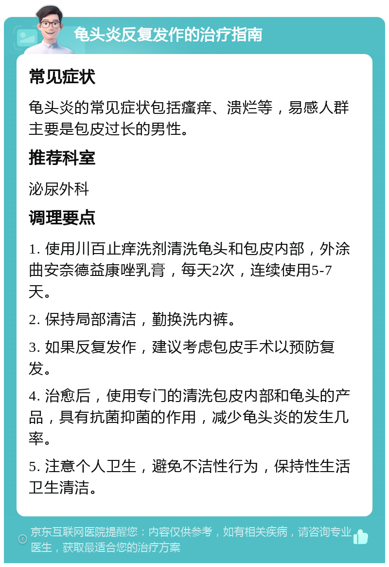 龟头炎反复发作的治疗指南 常见症状 龟头炎的常见症状包括瘙痒、溃烂等，易感人群主要是包皮过长的男性。 推荐科室 泌尿外科 调理要点 1. 使用川百止痒洗剂清洗龟头和包皮内部，外涂曲安奈德益康唑乳膏，每天2次，连续使用5-7天。 2. 保持局部清洁，勤换洗内裤。 3. 如果反复发作，建议考虑包皮手术以预防复发。 4. 治愈后，使用专门的清洗包皮内部和龟头的产品，具有抗菌抑菌的作用，减少龟头炎的发生几率。 5. 注意个人卫生，避免不洁性行为，保持性生活卫生清洁。