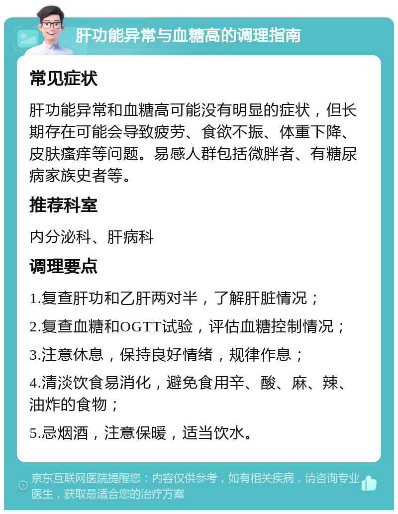 肝功能异常与血糖高的调理指南 常见症状 肝功能异常和血糖高可能没有明显的症状，但长期存在可能会导致疲劳、食欲不振、体重下降、皮肤瘙痒等问题。易感人群包括微胖者、有糖尿病家族史者等。 推荐科室 内分泌科、肝病科 调理要点 1.复查肝功和乙肝两对半，了解肝脏情况； 2.复查血糖和OGTT试验，评估血糖控制情况； 3.注意休息，保持良好情绪，规律作息； 4.清淡饮食易消化，避免食用辛、酸、麻、辣、油炸的食物； 5.忌烟酒，注意保暖，适当饮水。