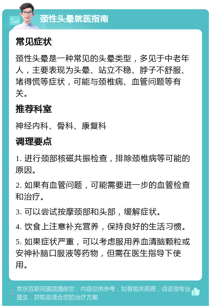 颈性头晕就医指南 常见症状 颈性头晕是一种常见的头晕类型，多见于中老年人，主要表现为头晕、站立不稳、脖子不舒服、堵得慌等症状，可能与颈椎病、血管问题等有关。 推荐科室 神经内科、骨科、康复科 调理要点 1. 进行颈部核磁共振检查，排除颈椎病等可能的原因。 2. 如果有血管问题，可能需要进一步的血管检查和治疗。 3. 可以尝试按摩颈部和头部，缓解症状。 4. 饮食上注意补充营养，保持良好的生活习惯。 5. 如果症状严重，可以考虑服用养血清脑颗粒或安神补脑口服液等药物，但需在医生指导下使用。