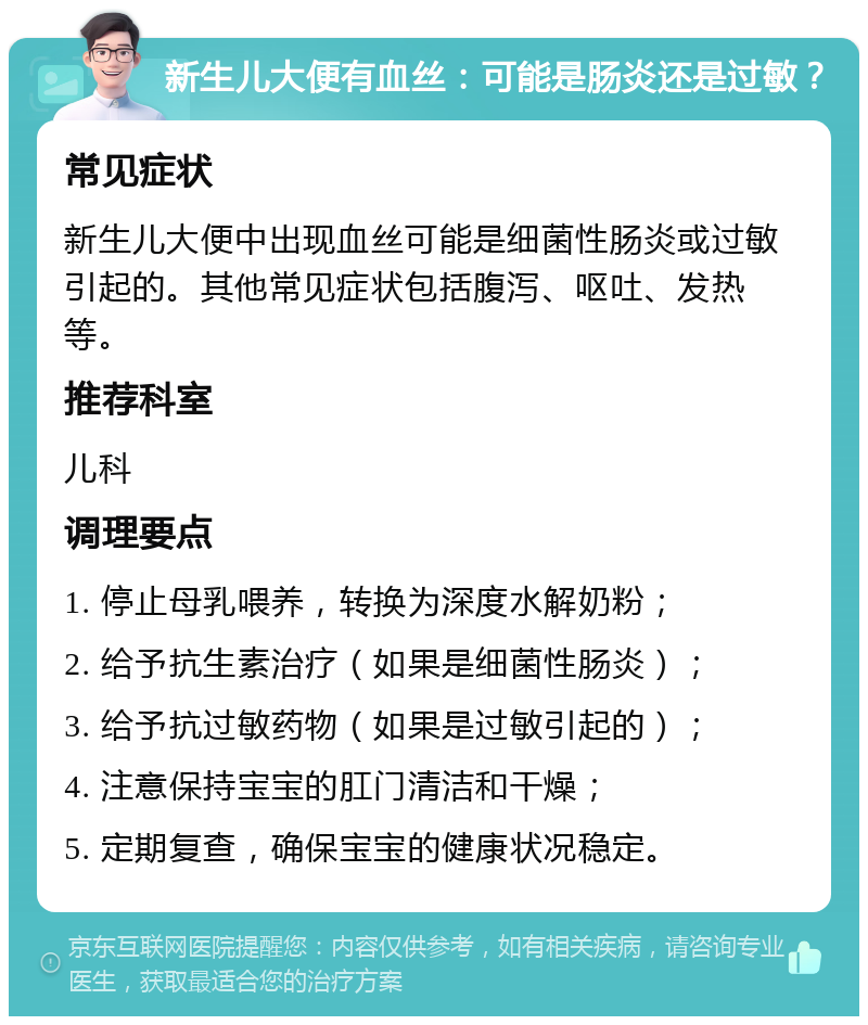 新生儿大便有血丝：可能是肠炎还是过敏？ 常见症状 新生儿大便中出现血丝可能是细菌性肠炎或过敏引起的。其他常见症状包括腹泻、呕吐、发热等。 推荐科室 儿科 调理要点 1. 停止母乳喂养，转换为深度水解奶粉； 2. 给予抗生素治疗（如果是细菌性肠炎）； 3. 给予抗过敏药物（如果是过敏引起的）； 4. 注意保持宝宝的肛门清洁和干燥； 5. 定期复查，确保宝宝的健康状况稳定。