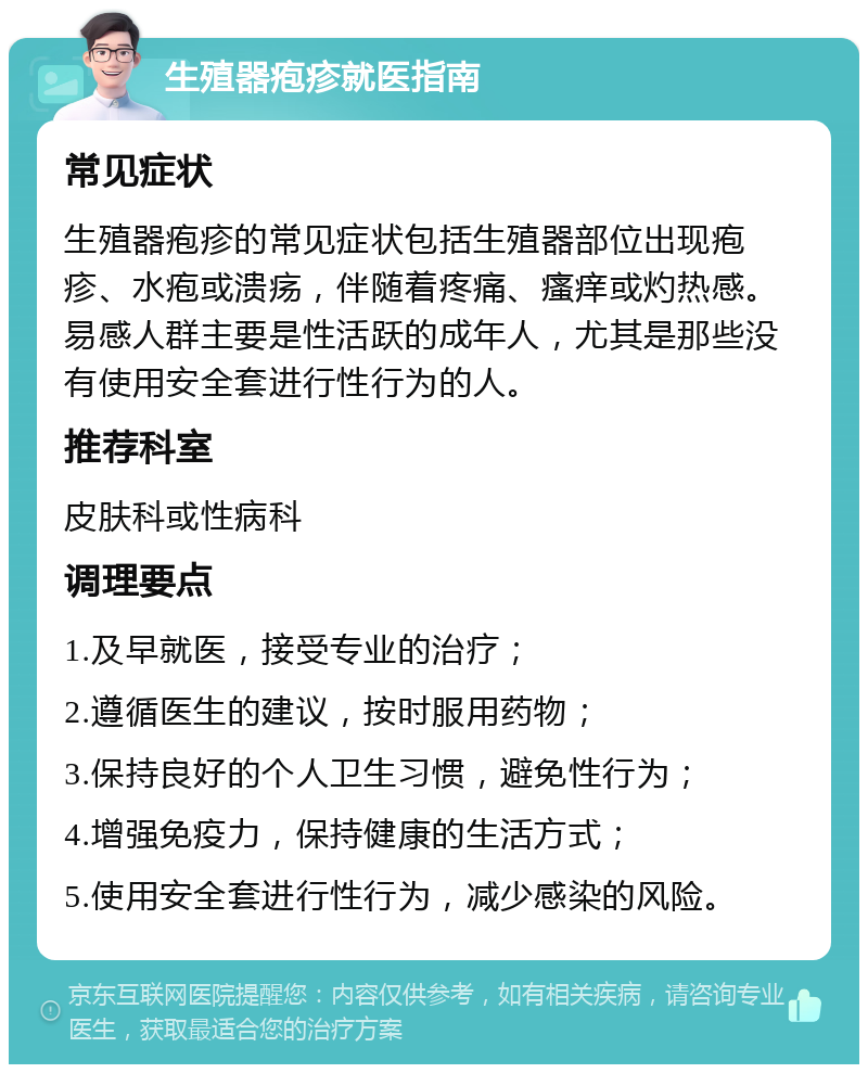 生殖器疱疹就医指南 常见症状 生殖器疱疹的常见症状包括生殖器部位出现疱疹、水疱或溃疡，伴随着疼痛、瘙痒或灼热感。易感人群主要是性活跃的成年人，尤其是那些没有使用安全套进行性行为的人。 推荐科室 皮肤科或性病科 调理要点 1.及早就医，接受专业的治疗； 2.遵循医生的建议，按时服用药物； 3.保持良好的个人卫生习惯，避免性行为； 4.增强免疫力，保持健康的生活方式； 5.使用安全套进行性行为，减少感染的风险。