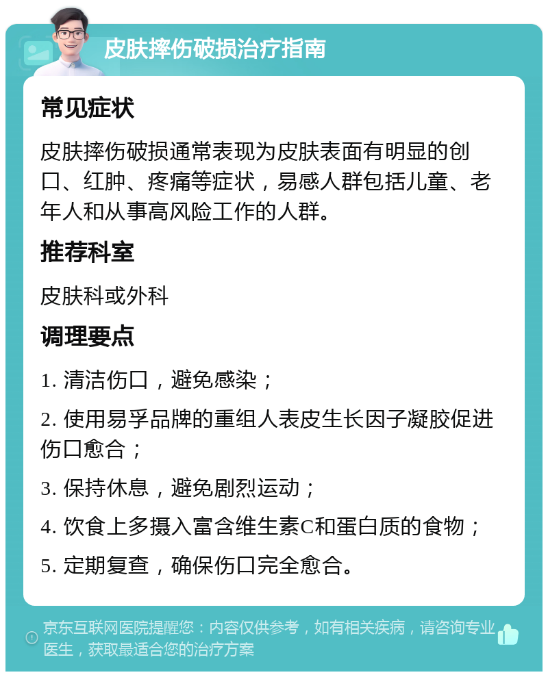 皮肤摔伤破损治疗指南 常见症状 皮肤摔伤破损通常表现为皮肤表面有明显的创口、红肿、疼痛等症状，易感人群包括儿童、老年人和从事高风险工作的人群。 推荐科室 皮肤科或外科 调理要点 1. 清洁伤口，避免感染； 2. 使用易孚品牌的重组人表皮生长因子凝胶促进伤口愈合； 3. 保持休息，避免剧烈运动； 4. 饮食上多摄入富含维生素C和蛋白质的食物； 5. 定期复查，确保伤口完全愈合。