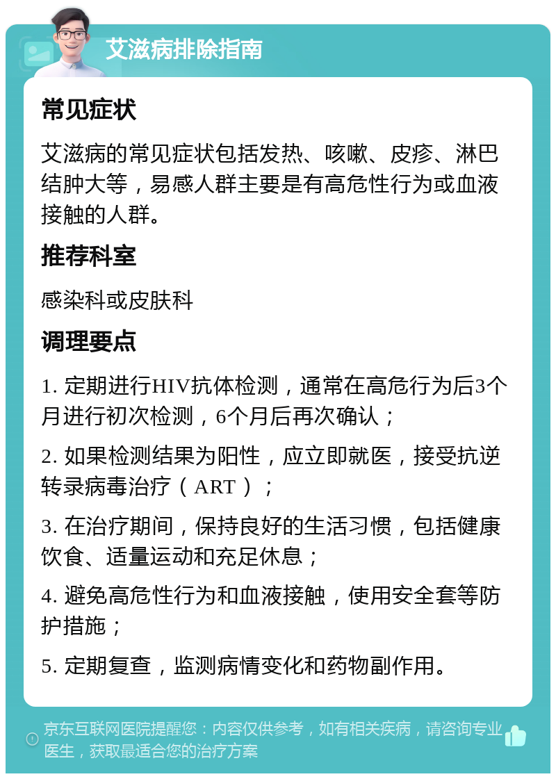 艾滋病排除指南 常见症状 艾滋病的常见症状包括发热、咳嗽、皮疹、淋巴结肿大等，易感人群主要是有高危性行为或血液接触的人群。 推荐科室 感染科或皮肤科 调理要点 1. 定期进行HIV抗体检测，通常在高危行为后3个月进行初次检测，6个月后再次确认； 2. 如果检测结果为阳性，应立即就医，接受抗逆转录病毒治疗（ART）； 3. 在治疗期间，保持良好的生活习惯，包括健康饮食、适量运动和充足休息； 4. 避免高危性行为和血液接触，使用安全套等防护措施； 5. 定期复查，监测病情变化和药物副作用。