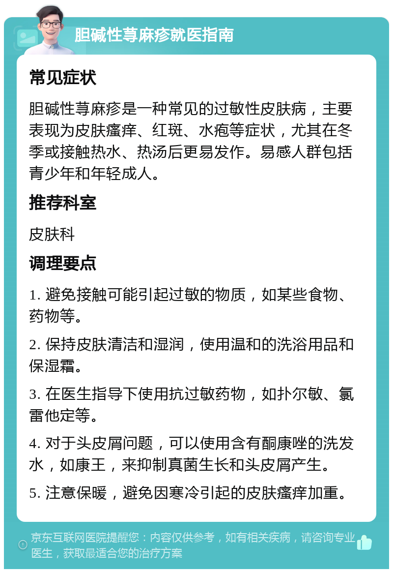 胆碱性荨麻疹就医指南 常见症状 胆碱性荨麻疹是一种常见的过敏性皮肤病，主要表现为皮肤瘙痒、红斑、水疱等症状，尤其在冬季或接触热水、热汤后更易发作。易感人群包括青少年和年轻成人。 推荐科室 皮肤科 调理要点 1. 避免接触可能引起过敏的物质，如某些食物、药物等。 2. 保持皮肤清洁和湿润，使用温和的洗浴用品和保湿霜。 3. 在医生指导下使用抗过敏药物，如扑尔敏、氯雷他定等。 4. 对于头皮屑问题，可以使用含有酮康唑的洗发水，如康王，来抑制真菌生长和头皮屑产生。 5. 注意保暖，避免因寒冷引起的皮肤瘙痒加重。