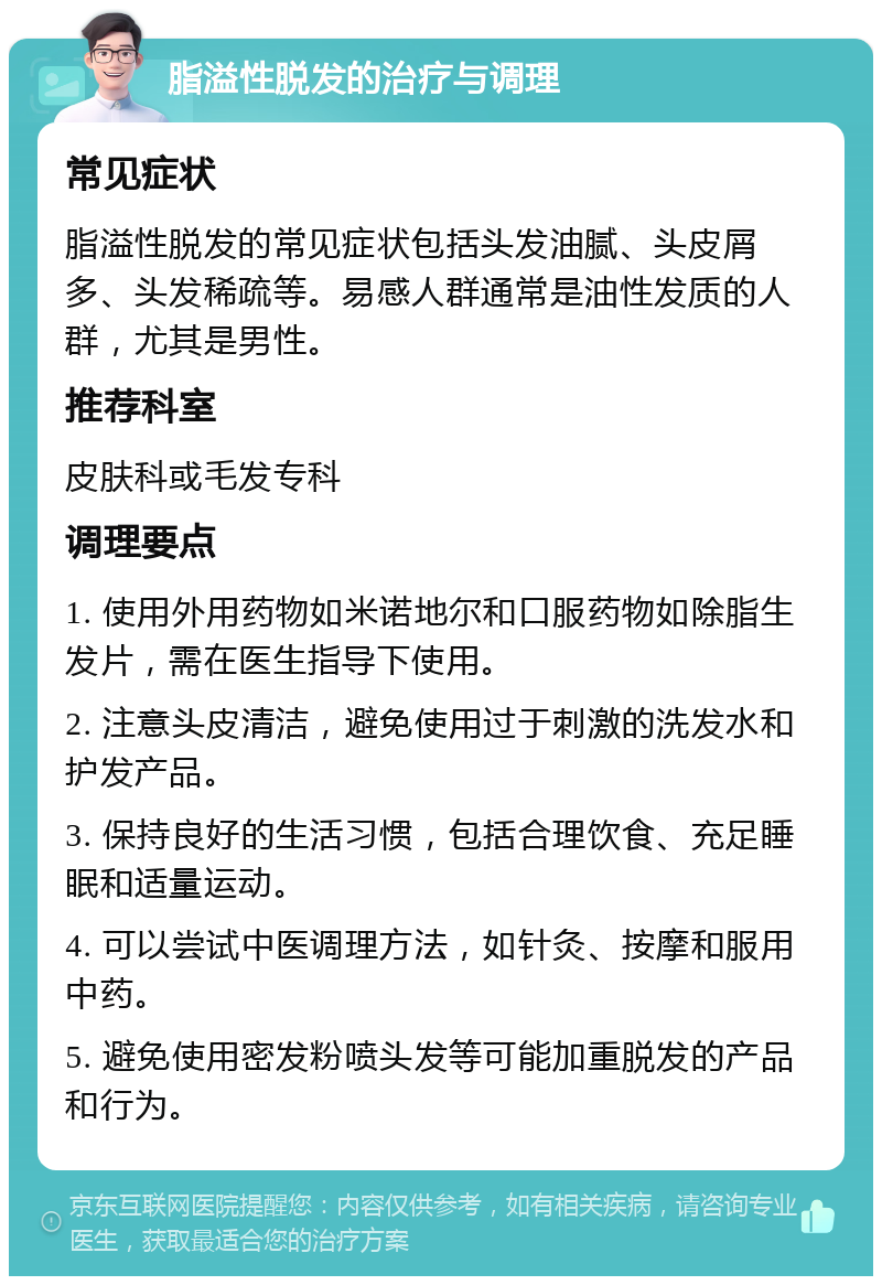 脂溢性脱发的治疗与调理 常见症状 脂溢性脱发的常见症状包括头发油腻、头皮屑多、头发稀疏等。易感人群通常是油性发质的人群，尤其是男性。 推荐科室 皮肤科或毛发专科 调理要点 1. 使用外用药物如米诺地尔和口服药物如除脂生发片，需在医生指导下使用。 2. 注意头皮清洁，避免使用过于刺激的洗发水和护发产品。 3. 保持良好的生活习惯，包括合理饮食、充足睡眠和适量运动。 4. 可以尝试中医调理方法，如针灸、按摩和服用中药。 5. 避免使用密发粉喷头发等可能加重脱发的产品和行为。