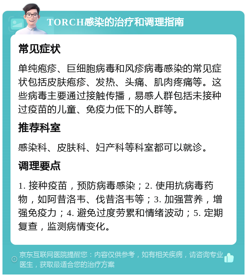 TORCH感染的治疗和调理指南 常见症状 单纯疱疹、巨细胞病毒和风疹病毒感染的常见症状包括皮肤疱疹、发热、头痛、肌肉疼痛等。这些病毒主要通过接触传播，易感人群包括未接种过疫苗的儿童、免疫力低下的人群等。 推荐科室 感染科、皮肤科、妇产科等科室都可以就诊。 调理要点 1. 接种疫苗，预防病毒感染；2. 使用抗病毒药物，如阿昔洛韦、伐昔洛韦等；3. 加强营养，增强免疫力；4. 避免过度劳累和情绪波动；5. 定期复查，监测病情变化。