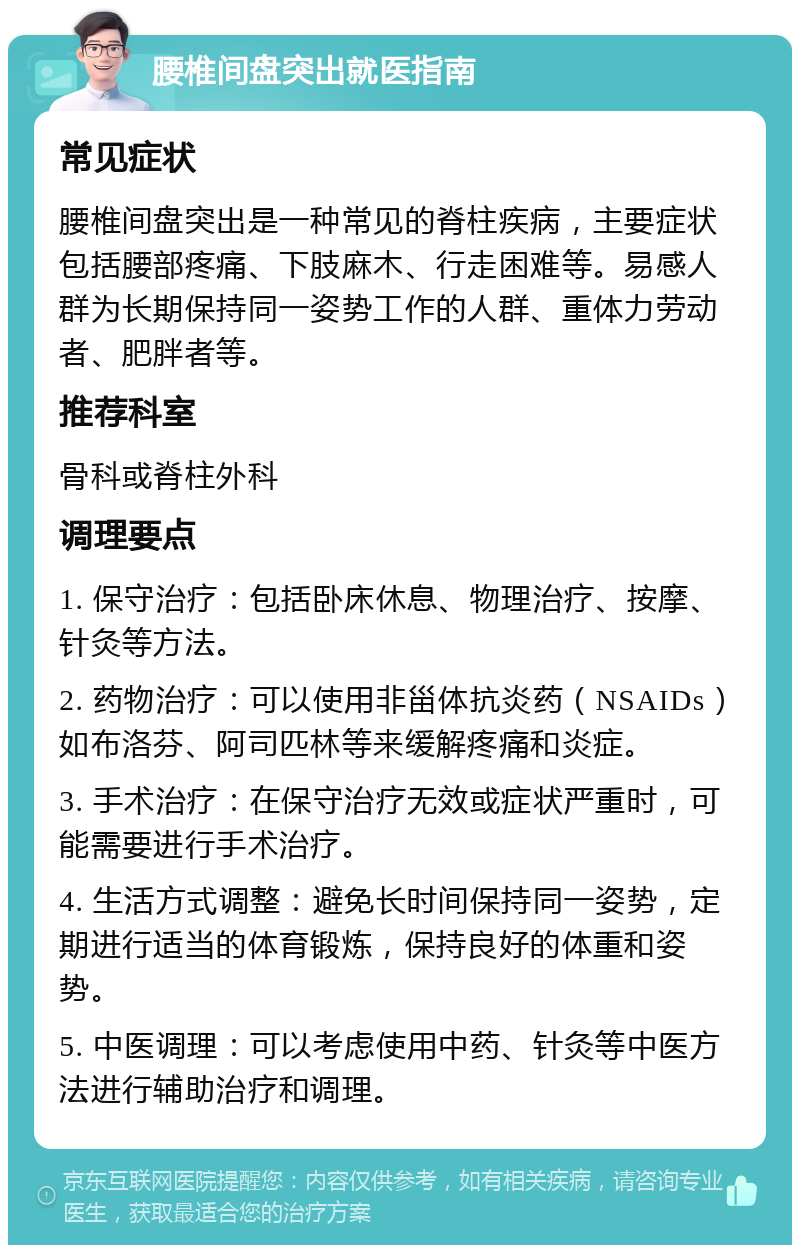 腰椎间盘突出就医指南 常见症状 腰椎间盘突出是一种常见的脊柱疾病，主要症状包括腰部疼痛、下肢麻木、行走困难等。易感人群为长期保持同一姿势工作的人群、重体力劳动者、肥胖者等。 推荐科室 骨科或脊柱外科 调理要点 1. 保守治疗：包括卧床休息、物理治疗、按摩、针灸等方法。 2. 药物治疗：可以使用非甾体抗炎药（NSAIDs）如布洛芬、阿司匹林等来缓解疼痛和炎症。 3. 手术治疗：在保守治疗无效或症状严重时，可能需要进行手术治疗。 4. 生活方式调整：避免长时间保持同一姿势，定期进行适当的体育锻炼，保持良好的体重和姿势。 5. 中医调理：可以考虑使用中药、针灸等中医方法进行辅助治疗和调理。