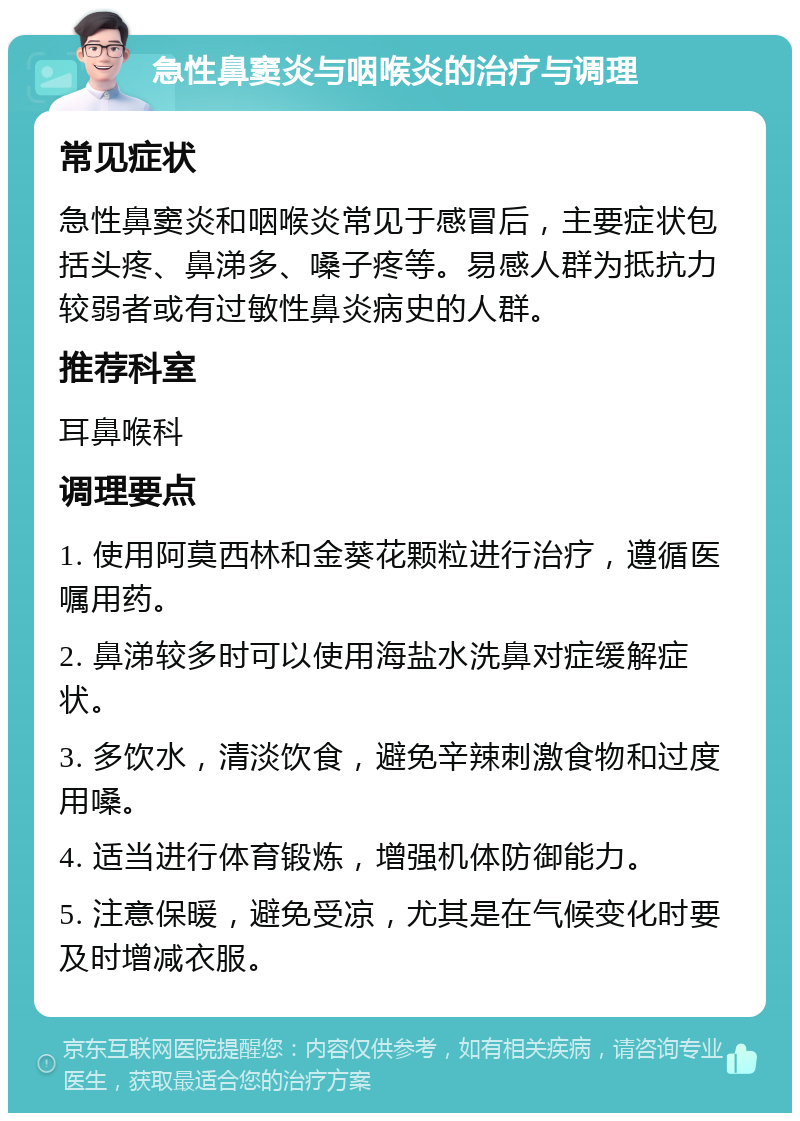 急性鼻窦炎与咽喉炎的治疗与调理 常见症状 急性鼻窦炎和咽喉炎常见于感冒后，主要症状包括头疼、鼻涕多、嗓子疼等。易感人群为抵抗力较弱者或有过敏性鼻炎病史的人群。 推荐科室 耳鼻喉科 调理要点 1. 使用阿莫西林和金葵花颗粒进行治疗，遵循医嘱用药。 2. 鼻涕较多时可以使用海盐水洗鼻对症缓解症状。 3. 多饮水，清淡饮食，避免辛辣刺激食物和过度用嗓。 4. 适当进行体育锻炼，增强机体防御能力。 5. 注意保暖，避免受凉，尤其是在气候变化时要及时增减衣服。