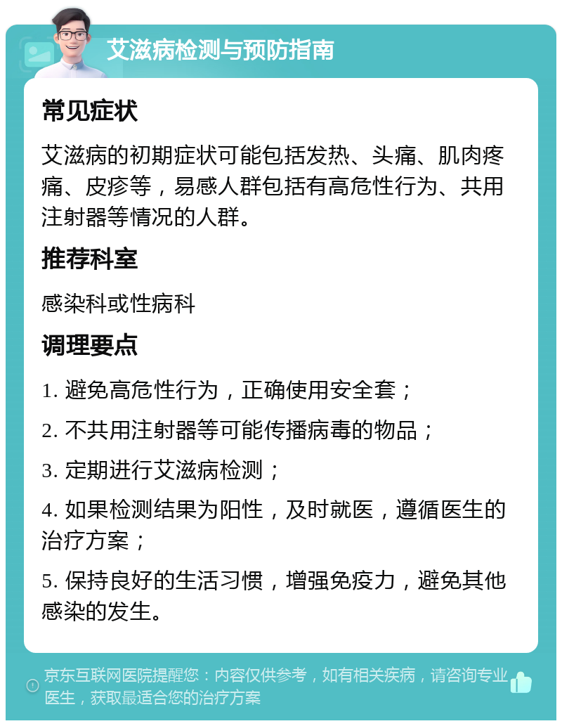 艾滋病检测与预防指南 常见症状 艾滋病的初期症状可能包括发热、头痛、肌肉疼痛、皮疹等，易感人群包括有高危性行为、共用注射器等情况的人群。 推荐科室 感染科或性病科 调理要点 1. 避免高危性行为，正确使用安全套； 2. 不共用注射器等可能传播病毒的物品； 3. 定期进行艾滋病检测； 4. 如果检测结果为阳性，及时就医，遵循医生的治疗方案； 5. 保持良好的生活习惯，增强免疫力，避免其他感染的发生。