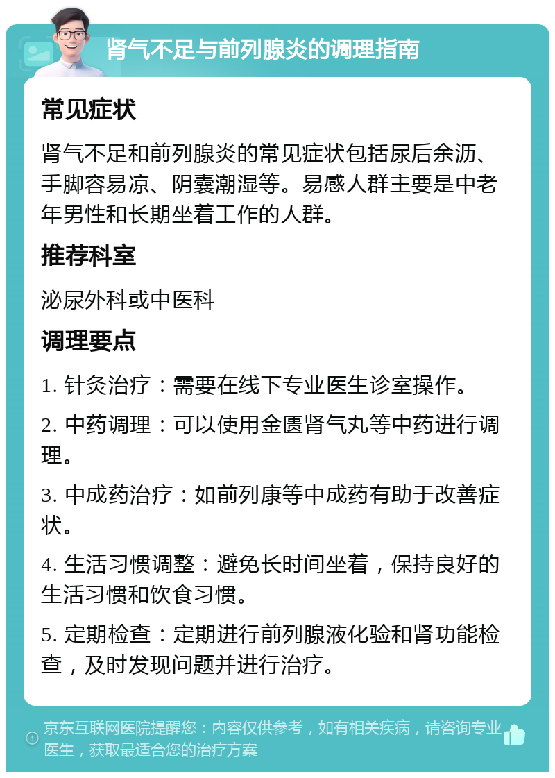 肾气不足与前列腺炎的调理指南 常见症状 肾气不足和前列腺炎的常见症状包括尿后余沥、手脚容易凉、阴囊潮湿等。易感人群主要是中老年男性和长期坐着工作的人群。 推荐科室 泌尿外科或中医科 调理要点 1. 针灸治疗：需要在线下专业医生诊室操作。 2. 中药调理：可以使用金匮肾气丸等中药进行调理。 3. 中成药治疗：如前列康等中成药有助于改善症状。 4. 生活习惯调整：避免长时间坐着，保持良好的生活习惯和饮食习惯。 5. 定期检查：定期进行前列腺液化验和肾功能检查，及时发现问题并进行治疗。