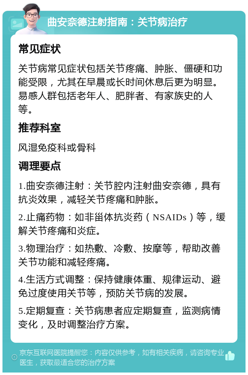 曲安奈德注射指南：关节病治疗 常见症状 关节病常见症状包括关节疼痛、肿胀、僵硬和功能受限，尤其在早晨或长时间休息后更为明显。易感人群包括老年人、肥胖者、有家族史的人等。 推荐科室 风湿免疫科或骨科 调理要点 1.曲安奈德注射：关节腔内注射曲安奈德，具有抗炎效果，减轻关节疼痛和肿胀。 2.止痛药物：如非甾体抗炎药（NSAIDs）等，缓解关节疼痛和炎症。 3.物理治疗：如热敷、冷敷、按摩等，帮助改善关节功能和减轻疼痛。 4.生活方式调整：保持健康体重、规律运动、避免过度使用关节等，预防关节病的发展。 5.定期复查：关节病患者应定期复查，监测病情变化，及时调整治疗方案。