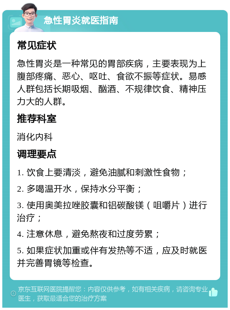 急性胃炎就医指南 常见症状 急性胃炎是一种常见的胃部疾病，主要表现为上腹部疼痛、恶心、呕吐、食欲不振等症状。易感人群包括长期吸烟、酗酒、不规律饮食、精神压力大的人群。 推荐科室 消化内科 调理要点 1. 饮食上要清淡，避免油腻和刺激性食物； 2. 多喝温开水，保持水分平衡； 3. 使用奥美拉唑胶囊和铝碳酸镁（咀嚼片）进行治疗； 4. 注意休息，避免熬夜和过度劳累； 5. 如果症状加重或伴有发热等不适，应及时就医并完善胃镜等检查。