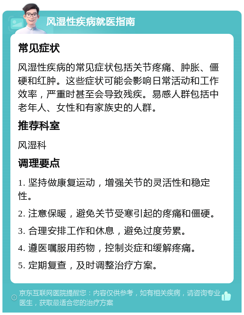 风湿性疾病就医指南 常见症状 风湿性疾病的常见症状包括关节疼痛、肿胀、僵硬和红肿。这些症状可能会影响日常活动和工作效率，严重时甚至会导致残疾。易感人群包括中老年人、女性和有家族史的人群。 推荐科室 风湿科 调理要点 1. 坚持做康复运动，增强关节的灵活性和稳定性。 2. 注意保暖，避免关节受寒引起的疼痛和僵硬。 3. 合理安排工作和休息，避免过度劳累。 4. 遵医嘱服用药物，控制炎症和缓解疼痛。 5. 定期复查，及时调整治疗方案。