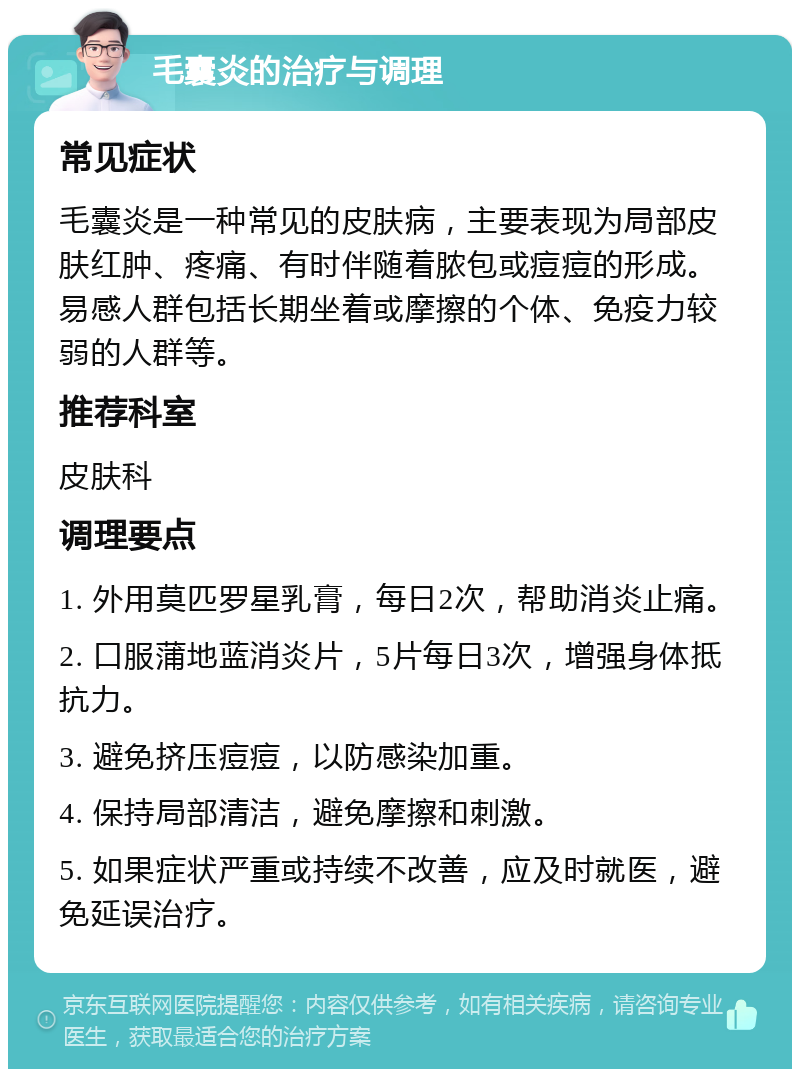 毛囊炎的治疗与调理 常见症状 毛囊炎是一种常见的皮肤病，主要表现为局部皮肤红肿、疼痛、有时伴随着脓包或痘痘的形成。易感人群包括长期坐着或摩擦的个体、免疫力较弱的人群等。 推荐科室 皮肤科 调理要点 1. 外用莫匹罗星乳膏，每日2次，帮助消炎止痛。 2. 口服蒲地蓝消炎片，5片每日3次，增强身体抵抗力。 3. 避免挤压痘痘，以防感染加重。 4. 保持局部清洁，避免摩擦和刺激。 5. 如果症状严重或持续不改善，应及时就医，避免延误治疗。