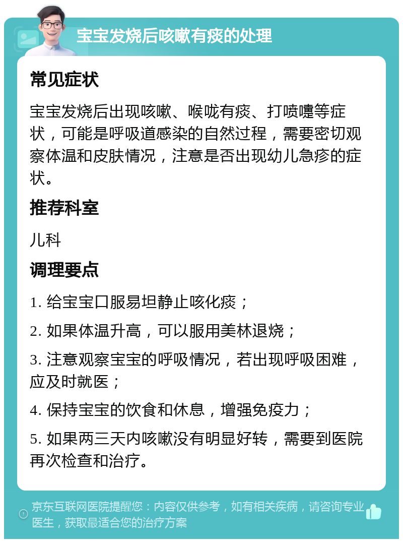 宝宝发烧后咳嗽有痰的处理 常见症状 宝宝发烧后出现咳嗽、喉咙有痰、打喷嚏等症状，可能是呼吸道感染的自然过程，需要密切观察体温和皮肤情况，注意是否出现幼儿急疹的症状。 推荐科室 儿科 调理要点 1. 给宝宝口服易坦静止咳化痰； 2. 如果体温升高，可以服用美林退烧； 3. 注意观察宝宝的呼吸情况，若出现呼吸困难，应及时就医； 4. 保持宝宝的饮食和休息，增强免疫力； 5. 如果两三天内咳嗽没有明显好转，需要到医院再次检查和治疗。