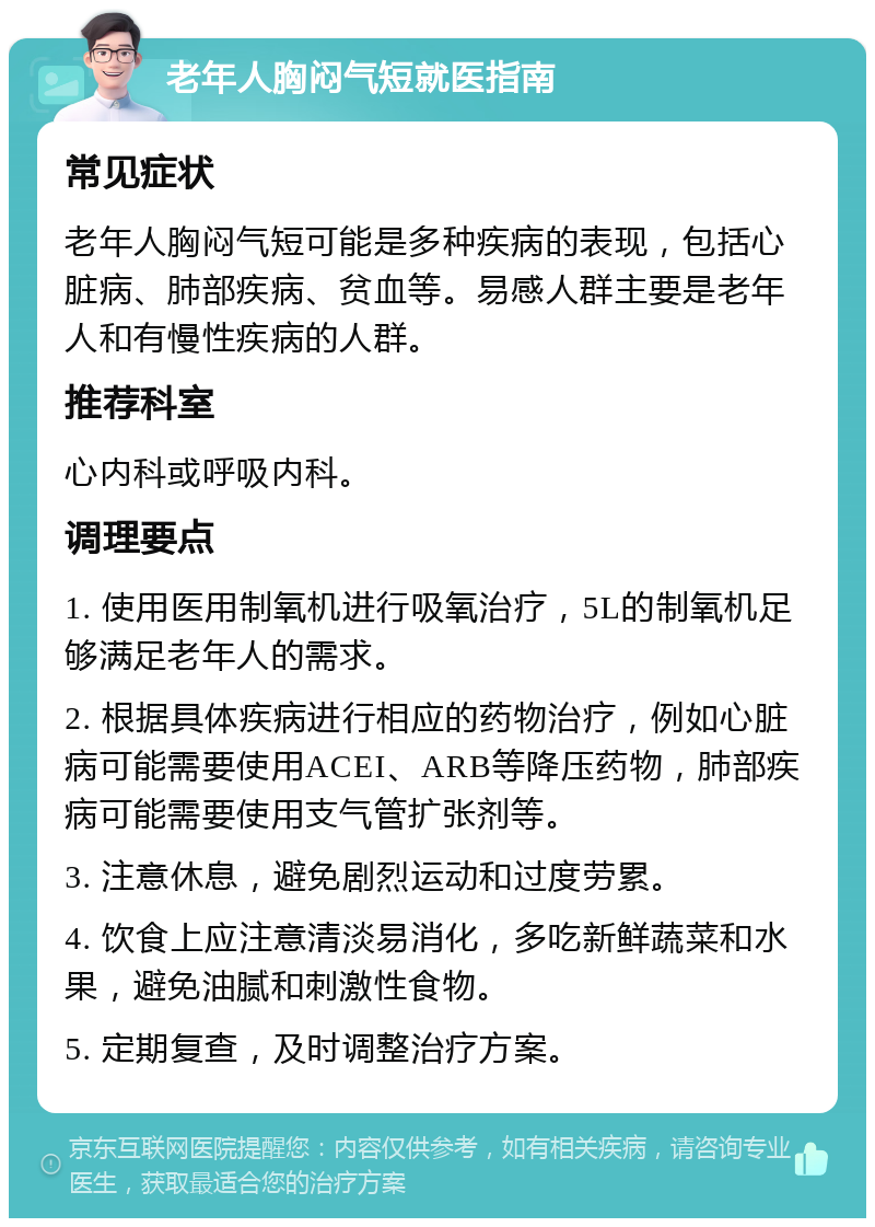 老年人胸闷气短就医指南 常见症状 老年人胸闷气短可能是多种疾病的表现，包括心脏病、肺部疾病、贫血等。易感人群主要是老年人和有慢性疾病的人群。 推荐科室 心内科或呼吸内科。 调理要点 1. 使用医用制氧机进行吸氧治疗，5L的制氧机足够满足老年人的需求。 2. 根据具体疾病进行相应的药物治疗，例如心脏病可能需要使用ACEI、ARB等降压药物，肺部疾病可能需要使用支气管扩张剂等。 3. 注意休息，避免剧烈运动和过度劳累。 4. 饮食上应注意清淡易消化，多吃新鲜蔬菜和水果，避免油腻和刺激性食物。 5. 定期复查，及时调整治疗方案。