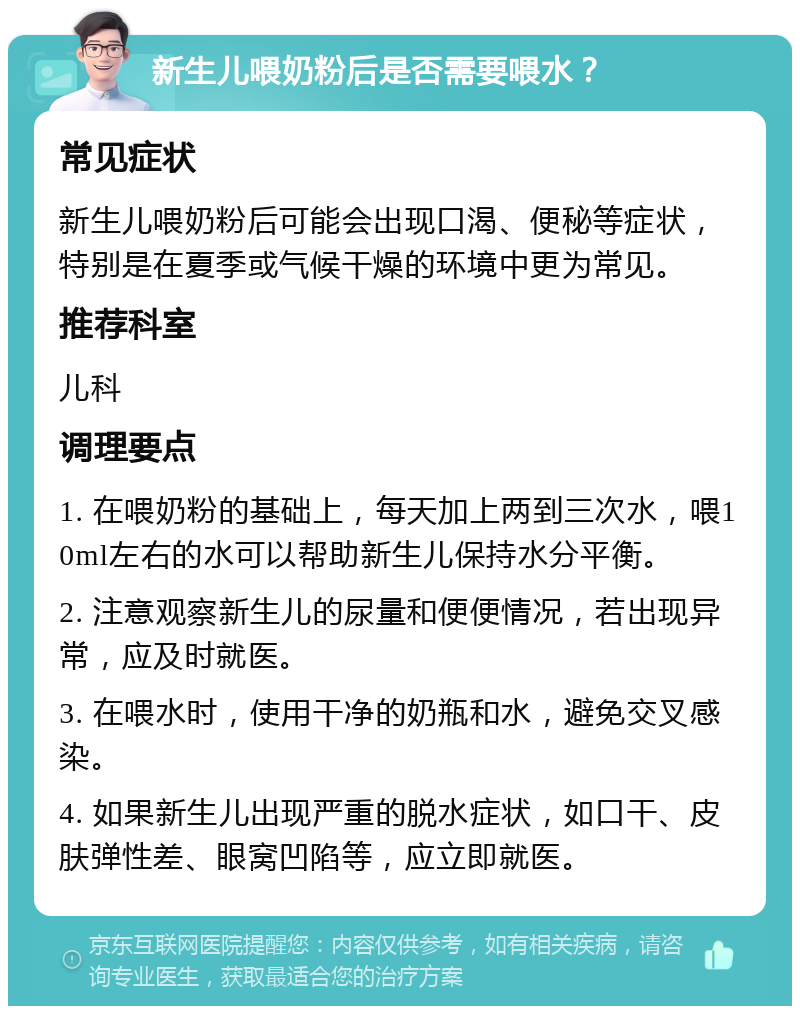 新生儿喂奶粉后是否需要喂水？ 常见症状 新生儿喂奶粉后可能会出现口渴、便秘等症状，特别是在夏季或气候干燥的环境中更为常见。 推荐科室 儿科 调理要点 1. 在喂奶粉的基础上，每天加上两到三次水，喂10ml左右的水可以帮助新生儿保持水分平衡。 2. 注意观察新生儿的尿量和便便情况，若出现异常，应及时就医。 3. 在喂水时，使用干净的奶瓶和水，避免交叉感染。 4. 如果新生儿出现严重的脱水症状，如口干、皮肤弹性差、眼窝凹陷等，应立即就医。