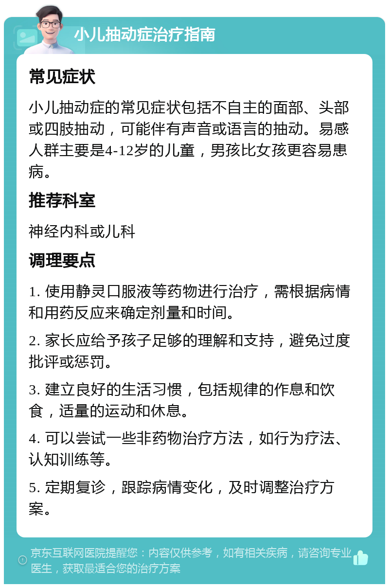 小儿抽动症治疗指南 常见症状 小儿抽动症的常见症状包括不自主的面部、头部或四肢抽动，可能伴有声音或语言的抽动。易感人群主要是4-12岁的儿童，男孩比女孩更容易患病。 推荐科室 神经内科或儿科 调理要点 1. 使用静灵口服液等药物进行治疗，需根据病情和用药反应来确定剂量和时间。 2. 家长应给予孩子足够的理解和支持，避免过度批评或惩罚。 3. 建立良好的生活习惯，包括规律的作息和饮食，适量的运动和休息。 4. 可以尝试一些非药物治疗方法，如行为疗法、认知训练等。 5. 定期复诊，跟踪病情变化，及时调整治疗方案。