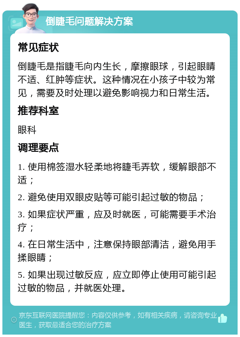 倒睫毛问题解决方案 常见症状 倒睫毛是指睫毛向内生长，摩擦眼球，引起眼睛不适、红肿等症状。这种情况在小孩子中较为常见，需要及时处理以避免影响视力和日常生活。 推荐科室 眼科 调理要点 1. 使用棉签湿水轻柔地将睫毛弄软，缓解眼部不适； 2. 避免使用双眼皮贴等可能引起过敏的物品； 3. 如果症状严重，应及时就医，可能需要手术治疗； 4. 在日常生活中，注意保持眼部清洁，避免用手揉眼睛； 5. 如果出现过敏反应，应立即停止使用可能引起过敏的物品，并就医处理。