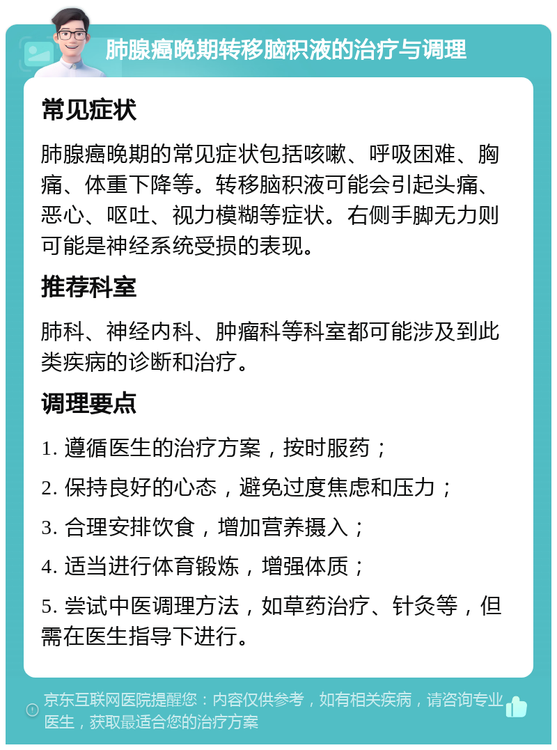 肺腺癌晚期转移脑积液的治疗与调理 常见症状 肺腺癌晚期的常见症状包括咳嗽、呼吸困难、胸痛、体重下降等。转移脑积液可能会引起头痛、恶心、呕吐、视力模糊等症状。右侧手脚无力则可能是神经系统受损的表现。 推荐科室 肺科、神经内科、肿瘤科等科室都可能涉及到此类疾病的诊断和治疗。 调理要点 1. 遵循医生的治疗方案，按时服药； 2. 保持良好的心态，避免过度焦虑和压力； 3. 合理安排饮食，增加营养摄入； 4. 适当进行体育锻炼，增强体质； 5. 尝试中医调理方法，如草药治疗、针灸等，但需在医生指导下进行。