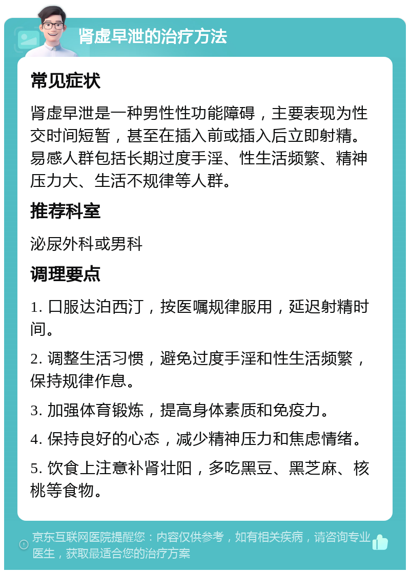 肾虚早泄的治疗方法 常见症状 肾虚早泄是一种男性性功能障碍，主要表现为性交时间短暂，甚至在插入前或插入后立即射精。易感人群包括长期过度手淫、性生活频繁、精神压力大、生活不规律等人群。 推荐科室 泌尿外科或男科 调理要点 1. 口服达泊西汀，按医嘱规律服用，延迟射精时间。 2. 调整生活习惯，避免过度手淫和性生活频繁，保持规律作息。 3. 加强体育锻炼，提高身体素质和免疫力。 4. 保持良好的心态，减少精神压力和焦虑情绪。 5. 饮食上注意补肾壮阳，多吃黑豆、黑芝麻、核桃等食物。