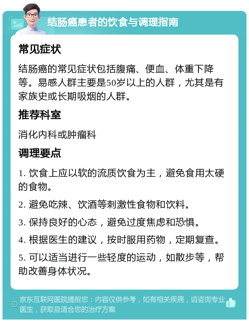 结肠癌患者的饮食与调理指南 常见症状 结肠癌的常见症状包括腹痛、便血、体重下降等。易感人群主要是50岁以上的人群，尤其是有家族史或长期吸烟的人群。 推荐科室 消化内科或肿瘤科 调理要点 1. 饮食上应以软的流质饮食为主，避免食用太硬的食物。 2. 避免吃辣、饮酒等刺激性食物和饮料。 3. 保持良好的心态，避免过度焦虑和恐惧。 4. 根据医生的建议，按时服用药物，定期复查。 5. 可以适当进行一些轻度的运动，如散步等，帮助改善身体状况。