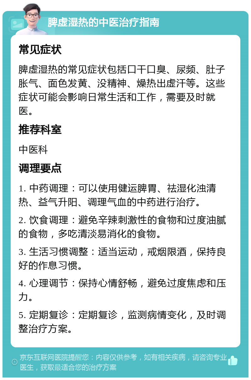 脾虚湿热的中医治疗指南 常见症状 脾虚湿热的常见症状包括口干口臭、尿频、肚子胀气、面色发黄、没精神、燥热出虚汗等。这些症状可能会影响日常生活和工作，需要及时就医。 推荐科室 中医科 调理要点 1. 中药调理：可以使用健运脾胃、祛湿化浊清热、益气升阳、调理气血的中药进行治疗。 2. 饮食调理：避免辛辣刺激性的食物和过度油腻的食物，多吃清淡易消化的食物。 3. 生活习惯调整：适当运动，戒烟限酒，保持良好的作息习惯。 4. 心理调节：保持心情舒畅，避免过度焦虑和压力。 5. 定期复诊：定期复诊，监测病情变化，及时调整治疗方案。