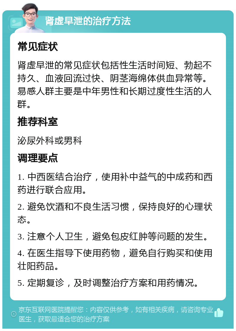 肾虚早泄的治疗方法 常见症状 肾虚早泄的常见症状包括性生活时间短、勃起不持久、血液回流过快、阴茎海绵体供血异常等。易感人群主要是中年男性和长期过度性生活的人群。 推荐科室 泌尿外科或男科 调理要点 1. 中西医结合治疗，使用补中益气的中成药和西药进行联合应用。 2. 避免饮酒和不良生活习惯，保持良好的心理状态。 3. 注意个人卫生，避免包皮红肿等问题的发生。 4. 在医生指导下使用药物，避免自行购买和使用壮阳药品。 5. 定期复诊，及时调整治疗方案和用药情况。