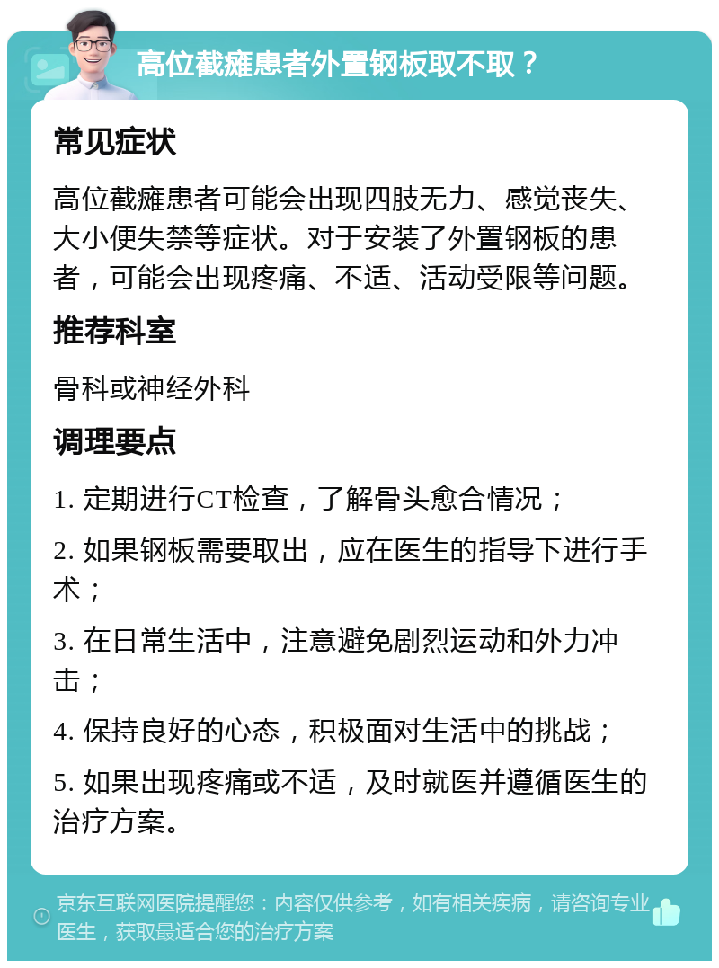 高位截瘫患者外置钢板取不取？ 常见症状 高位截瘫患者可能会出现四肢无力、感觉丧失、大小便失禁等症状。对于安装了外置钢板的患者，可能会出现疼痛、不适、活动受限等问题。 推荐科室 骨科或神经外科 调理要点 1. 定期进行CT检查，了解骨头愈合情况； 2. 如果钢板需要取出，应在医生的指导下进行手术； 3. 在日常生活中，注意避免剧烈运动和外力冲击； 4. 保持良好的心态，积极面对生活中的挑战； 5. 如果出现疼痛或不适，及时就医并遵循医生的治疗方案。