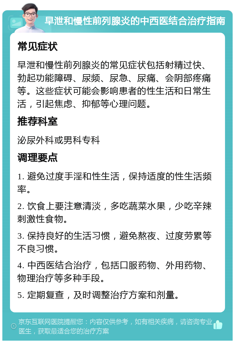 早泄和慢性前列腺炎的中西医结合治疗指南 常见症状 早泄和慢性前列腺炎的常见症状包括射精过快、勃起功能障碍、尿频、尿急、尿痛、会阴部疼痛等。这些症状可能会影响患者的性生活和日常生活，引起焦虑、抑郁等心理问题。 推荐科室 泌尿外科或男科专科 调理要点 1. 避免过度手淫和性生活，保持适度的性生活频率。 2. 饮食上要注意清淡，多吃蔬菜水果，少吃辛辣刺激性食物。 3. 保持良好的生活习惯，避免熬夜、过度劳累等不良习惯。 4. 中西医结合治疗，包括口服药物、外用药物、物理治疗等多种手段。 5. 定期复查，及时调整治疗方案和剂量。