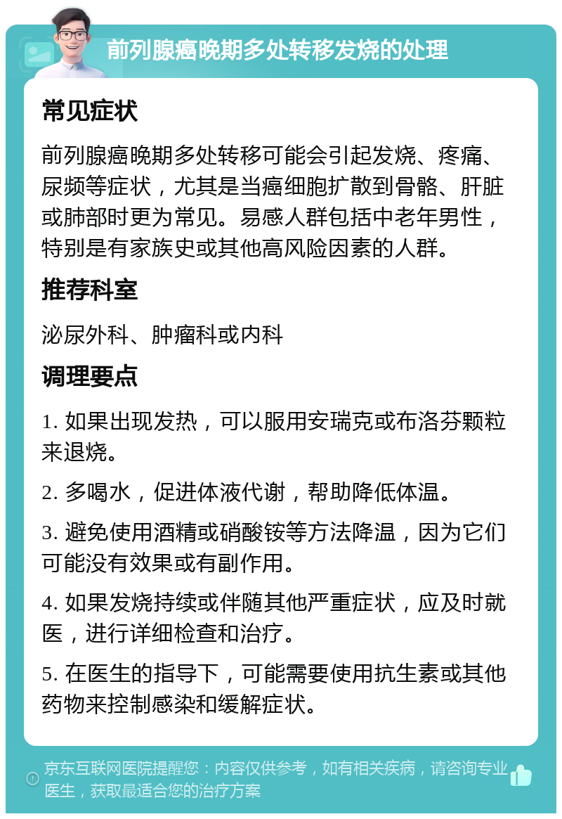 前列腺癌晚期多处转移发烧的处理 常见症状 前列腺癌晚期多处转移可能会引起发烧、疼痛、尿频等症状，尤其是当癌细胞扩散到骨骼、肝脏或肺部时更为常见。易感人群包括中老年男性，特别是有家族史或其他高风险因素的人群。 推荐科室 泌尿外科、肿瘤科或内科 调理要点 1. 如果出现发热，可以服用安瑞克或布洛芬颗粒来退烧。 2. 多喝水，促进体液代谢，帮助降低体温。 3. 避免使用酒精或硝酸铵等方法降温，因为它们可能没有效果或有副作用。 4. 如果发烧持续或伴随其他严重症状，应及时就医，进行详细检查和治疗。 5. 在医生的指导下，可能需要使用抗生素或其他药物来控制感染和缓解症状。