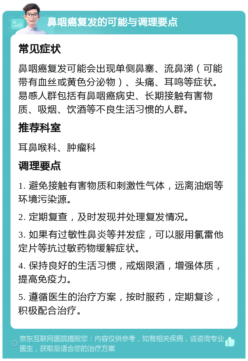 鼻咽癌复发的可能与调理要点 常见症状 鼻咽癌复发可能会出现单侧鼻塞、流鼻涕（可能带有血丝或黄色分泌物）、头痛、耳鸣等症状。易感人群包括有鼻咽癌病史、长期接触有害物质、吸烟、饮酒等不良生活习惯的人群。 推荐科室 耳鼻喉科、肿瘤科 调理要点 1. 避免接触有害物质和刺激性气体，远离油烟等环境污染源。 2. 定期复查，及时发现并处理复发情况。 3. 如果有过敏性鼻炎等并发症，可以服用氯雷他定片等抗过敏药物缓解症状。 4. 保持良好的生活习惯，戒烟限酒，增强体质，提高免疫力。 5. 遵循医生的治疗方案，按时服药，定期复诊，积极配合治疗。