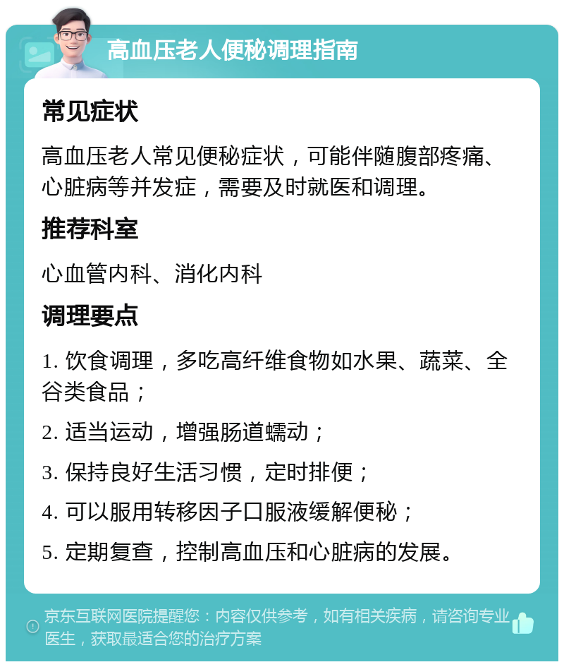 高血压老人便秘调理指南 常见症状 高血压老人常见便秘症状，可能伴随腹部疼痛、心脏病等并发症，需要及时就医和调理。 推荐科室 心血管内科、消化内科 调理要点 1. 饮食调理，多吃高纤维食物如水果、蔬菜、全谷类食品； 2. 适当运动，增强肠道蠕动； 3. 保持良好生活习惯，定时排便； 4. 可以服用转移因子口服液缓解便秘； 5. 定期复查，控制高血压和心脏病的发展。