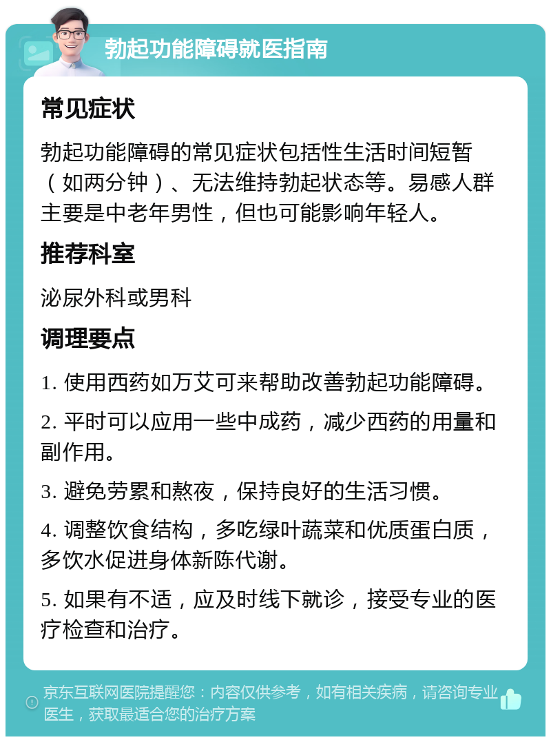 勃起功能障碍就医指南 常见症状 勃起功能障碍的常见症状包括性生活时间短暂（如两分钟）、无法维持勃起状态等。易感人群主要是中老年男性，但也可能影响年轻人。 推荐科室 泌尿外科或男科 调理要点 1. 使用西药如万艾可来帮助改善勃起功能障碍。 2. 平时可以应用一些中成药，减少西药的用量和副作用。 3. 避免劳累和熬夜，保持良好的生活习惯。 4. 调整饮食结构，多吃绿叶蔬菜和优质蛋白质，多饮水促进身体新陈代谢。 5. 如果有不适，应及时线下就诊，接受专业的医疗检查和治疗。