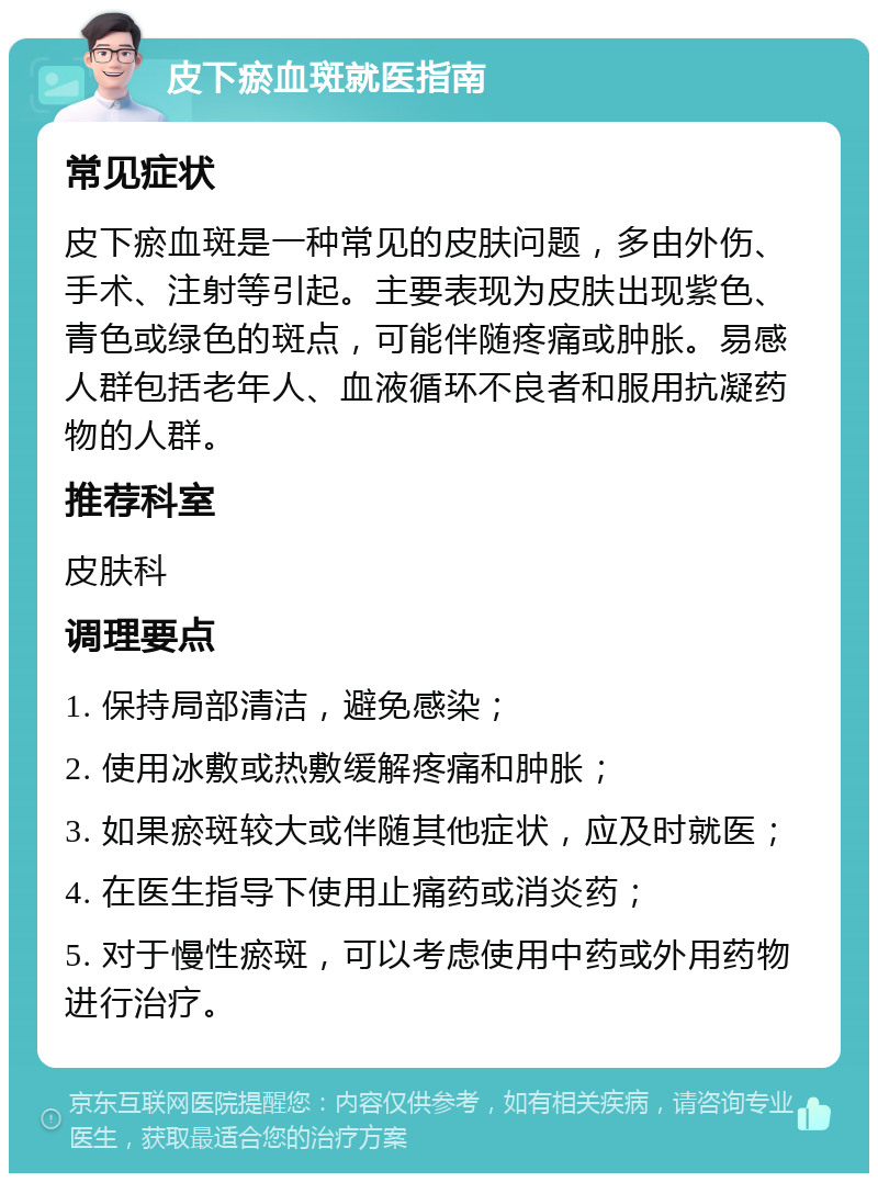 皮下瘀血斑就医指南 常见症状 皮下瘀血斑是一种常见的皮肤问题，多由外伤、手术、注射等引起。主要表现为皮肤出现紫色、青色或绿色的斑点，可能伴随疼痛或肿胀。易感人群包括老年人、血液循环不良者和服用抗凝药物的人群。 推荐科室 皮肤科 调理要点 1. 保持局部清洁，避免感染； 2. 使用冰敷或热敷缓解疼痛和肿胀； 3. 如果瘀斑较大或伴随其他症状，应及时就医； 4. 在医生指导下使用止痛药或消炎药； 5. 对于慢性瘀斑，可以考虑使用中药或外用药物进行治疗。