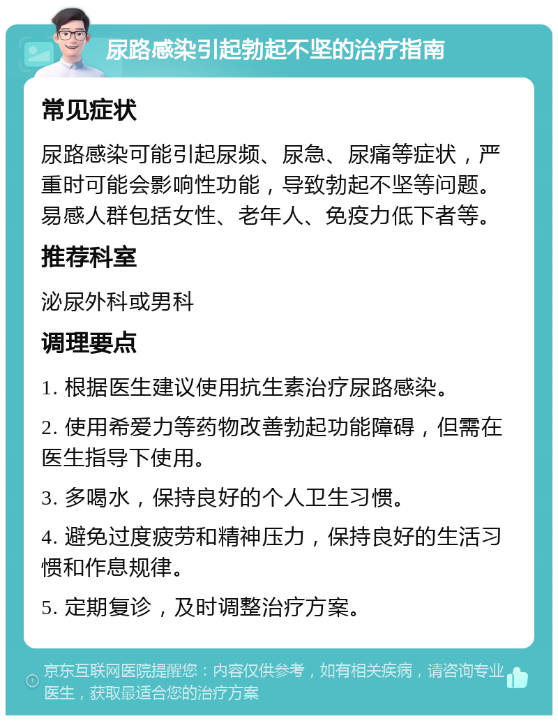 尿路感染引起勃起不坚的治疗指南 常见症状 尿路感染可能引起尿频、尿急、尿痛等症状，严重时可能会影响性功能，导致勃起不坚等问题。易感人群包括女性、老年人、免疫力低下者等。 推荐科室 泌尿外科或男科 调理要点 1. 根据医生建议使用抗生素治疗尿路感染。 2. 使用希爱力等药物改善勃起功能障碍，但需在医生指导下使用。 3. 多喝水，保持良好的个人卫生习惯。 4. 避免过度疲劳和精神压力，保持良好的生活习惯和作息规律。 5. 定期复诊，及时调整治疗方案。