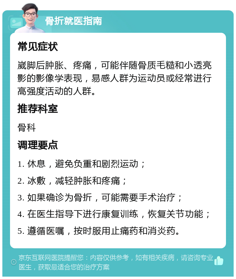 骨折就医指南 常见症状 崴脚后肿胀、疼痛，可能伴随骨质毛糙和小透亮影的影像学表现，易感人群为运动员或经常进行高强度活动的人群。 推荐科室 骨科 调理要点 1. 休息，避免负重和剧烈运动； 2. 冰敷，减轻肿胀和疼痛； 3. 如果确诊为骨折，可能需要手术治疗； 4. 在医生指导下进行康复训练，恢复关节功能； 5. 遵循医嘱，按时服用止痛药和消炎药。