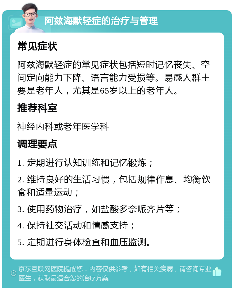 阿兹海默轻症的治疗与管理 常见症状 阿兹海默轻症的常见症状包括短时记忆丧失、空间定向能力下降、语言能力受损等。易感人群主要是老年人，尤其是65岁以上的老年人。 推荐科室 神经内科或老年医学科 调理要点 1. 定期进行认知训练和记忆锻炼； 2. 维持良好的生活习惯，包括规律作息、均衡饮食和适量运动； 3. 使用药物治疗，如盐酸多奈哌齐片等； 4. 保持社交活动和情感支持； 5. 定期进行身体检查和血压监测。