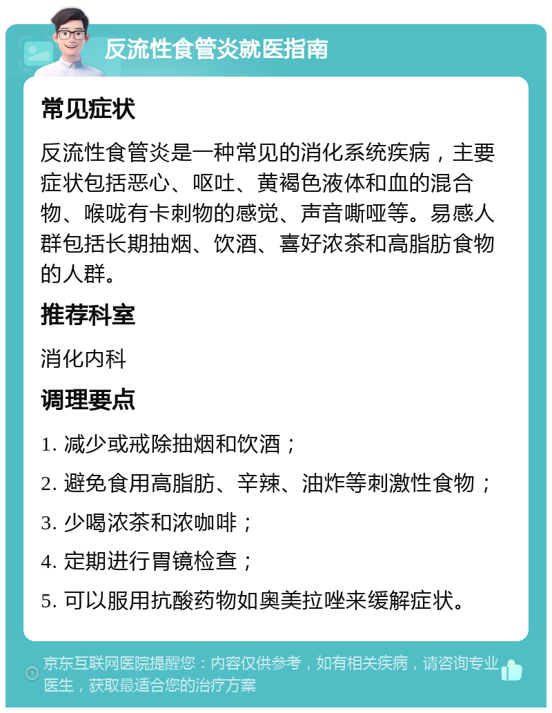 反流性食管炎就医指南 常见症状 反流性食管炎是一种常见的消化系统疾病，主要症状包括恶心、呕吐、黄褐色液体和血的混合物、喉咙有卡刺物的感觉、声音嘶哑等。易感人群包括长期抽烟、饮酒、喜好浓茶和高脂肪食物的人群。 推荐科室 消化内科 调理要点 1. 减少或戒除抽烟和饮酒； 2. 避免食用高脂肪、辛辣、油炸等刺激性食物； 3. 少喝浓茶和浓咖啡； 4. 定期进行胃镜检查； 5. 可以服用抗酸药物如奥美拉唑来缓解症状。